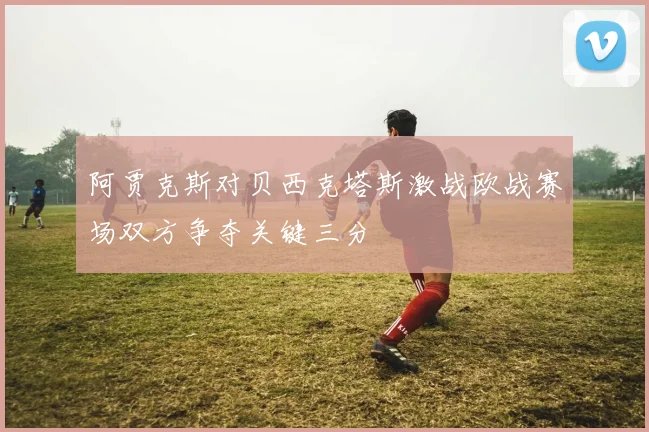 阿贾克斯对贝西克塔斯激战欧战赛场双方争夺关键三分