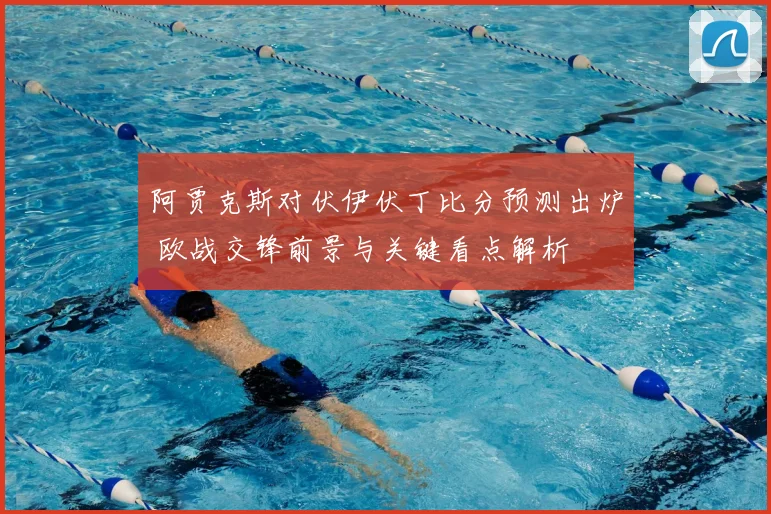 阿贾克斯对伏伊伏丁比分预测出炉 欧战交锋前景与关键看点解析