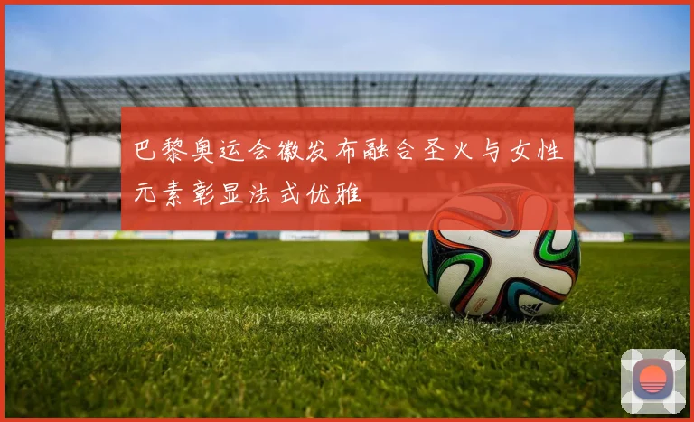 巴黎奥运会徽发布融合圣火与女性元素彰显法式优雅