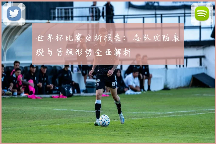 世界杯比赛分析报告:各队攻防表现与晋级形势全面解析