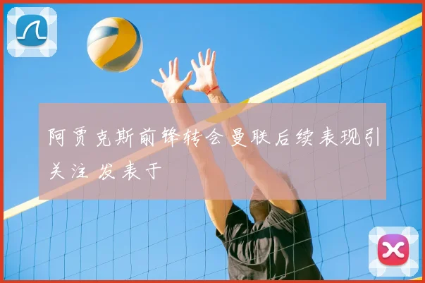 阿贾克斯前锋转会曼联后续表现引关注 发表于