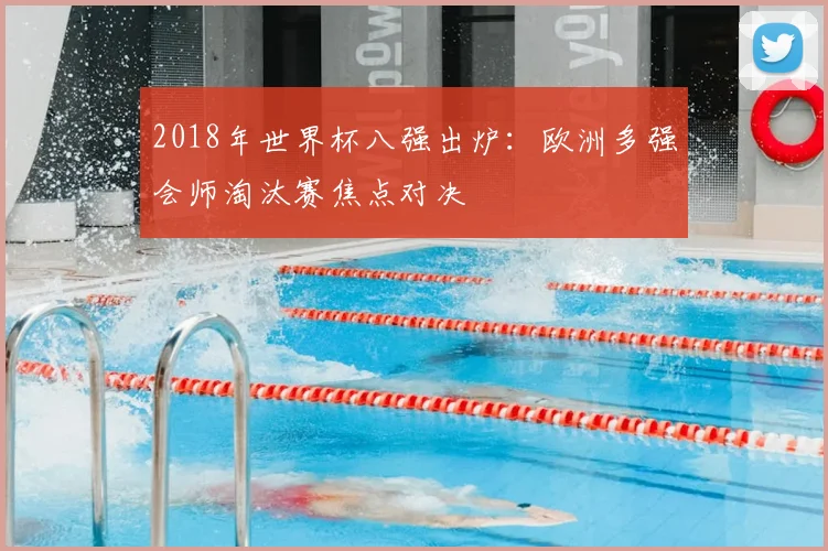2018年世界杯八强出炉：欧洲多强会师淘汰赛焦点对决