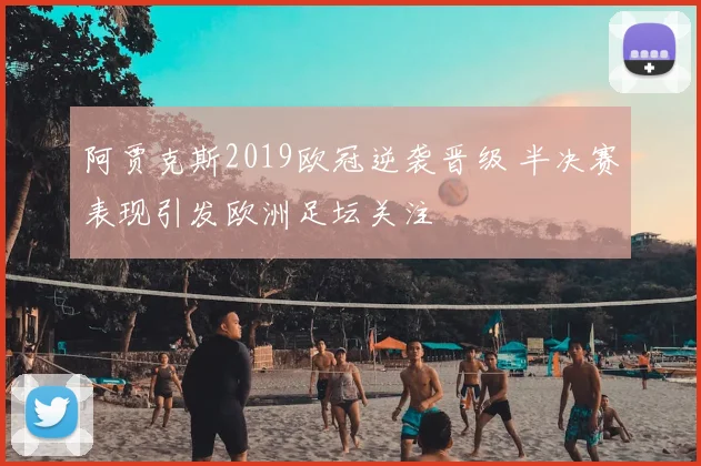 阿贾克斯2019欧冠逆袭晋级 半决赛表现引发欧洲足坛关注