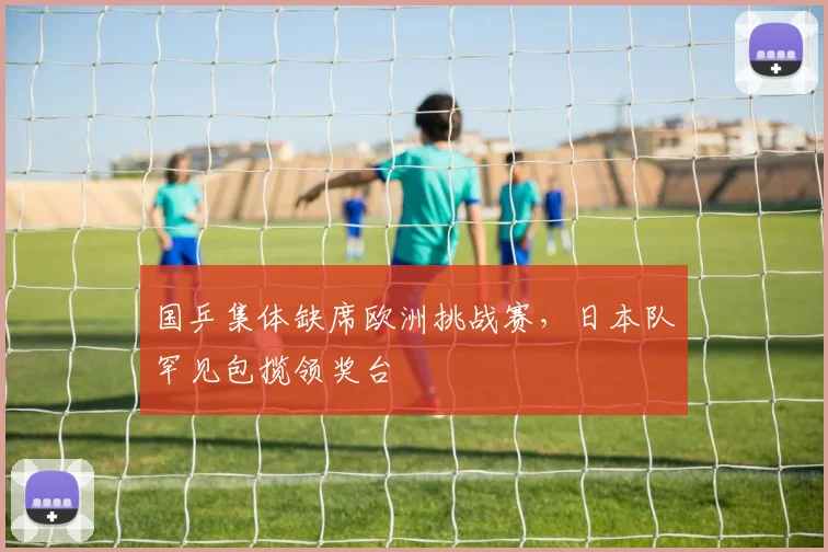 国乒集体缺席欧洲挑战赛,日本队罕见包揽领奖台