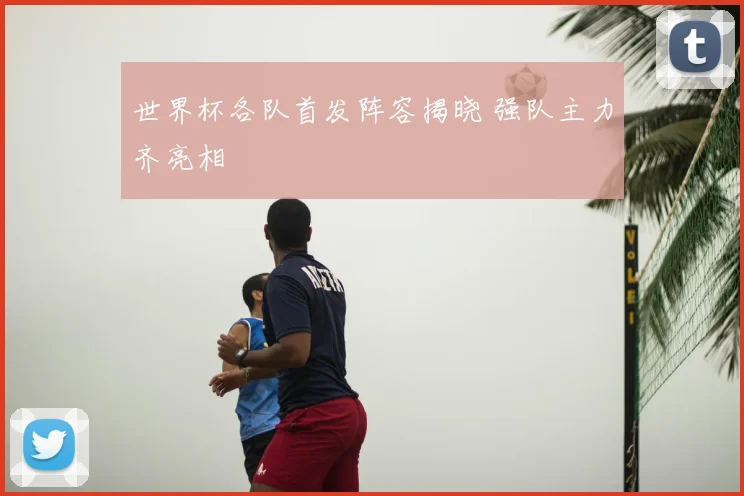 世界杯各队首发阵容揭晓 强队主力齐亮相