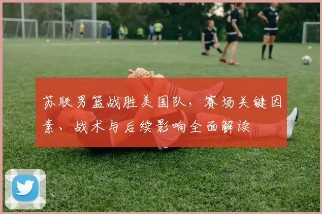 苏联男篮战胜美国队，赛场关键因素、战术与后续影响全面解读