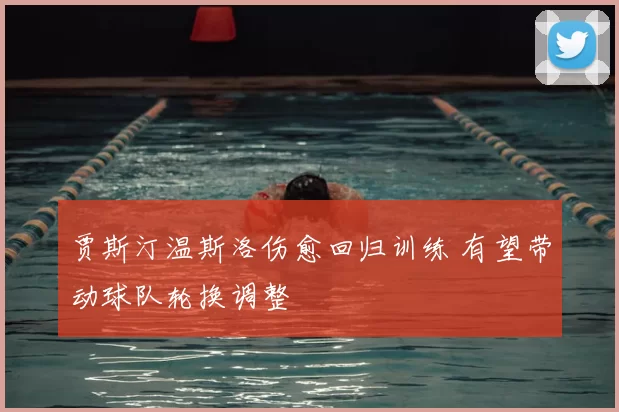 贾斯汀温斯洛伤愈回归训练 有望带动球队轮换调整