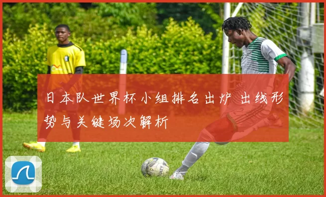 日本队世界杯小组排名出炉 出线形势与关键场次解析