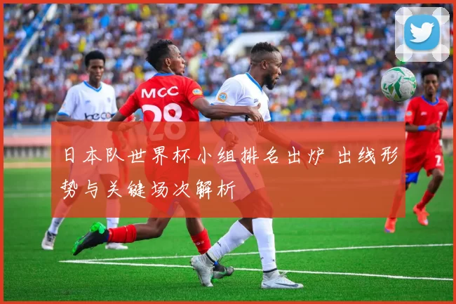 日本队世界杯小组排名出炉 出线形势与关键场次解析