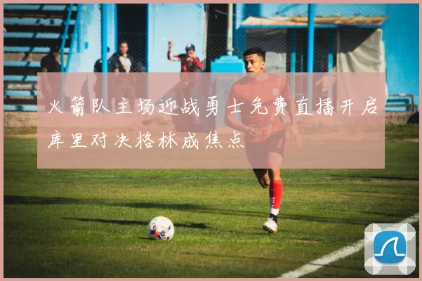 火箭队主场迎战勇士免费直播开启库里对决格林成焦点