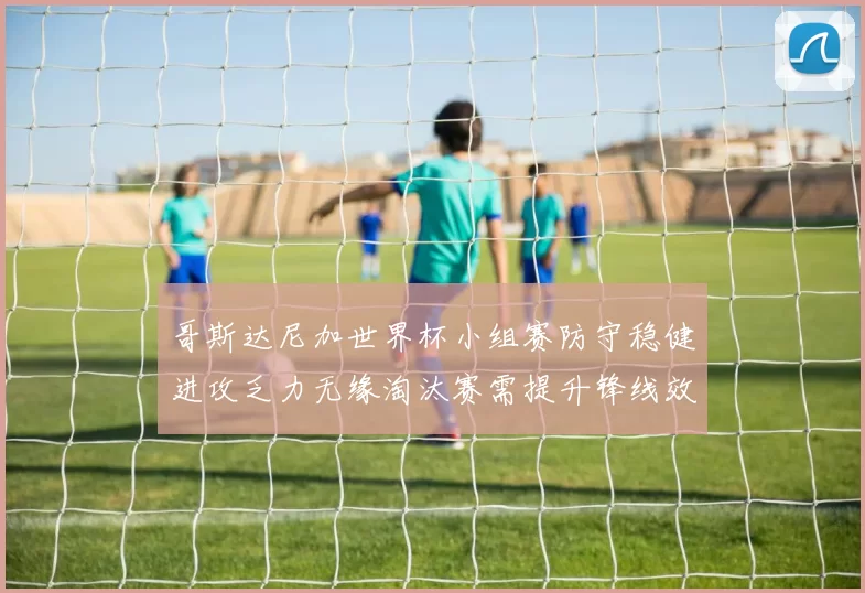 哥斯达尼加世界杯小组赛防守稳健进攻乏力无缘淘汰赛需提升锋线效率