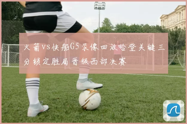 火箭vs快船G5录像回放哈登关键三分锁定胜局晋级西部决赛