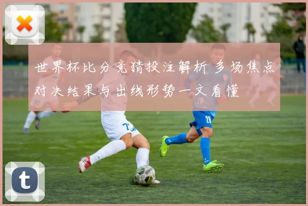 世界杯比分竞猜投注解析 多场焦点对决结果与出线形势一文看懂
