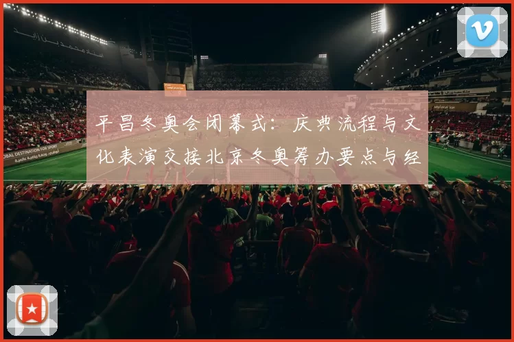 平昌冬奥会闭幕式：庆典流程与文化表演交接北京冬奥筹办要点与经验