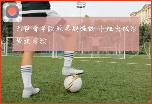 巴萨青年欧冠再战强敌 小组出线形势受考验