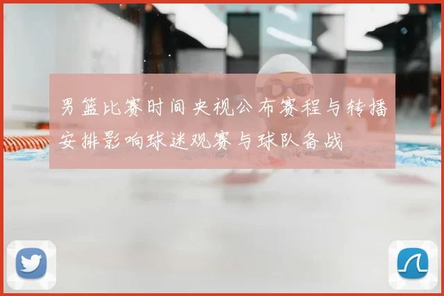 男篮比赛时间央视公布赛程与转播安排影响球迷观赛与球队备战