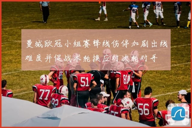 曼城欧冠小组赛锋线伤停加剧出线难度并促战术轮换应对次轮对手
