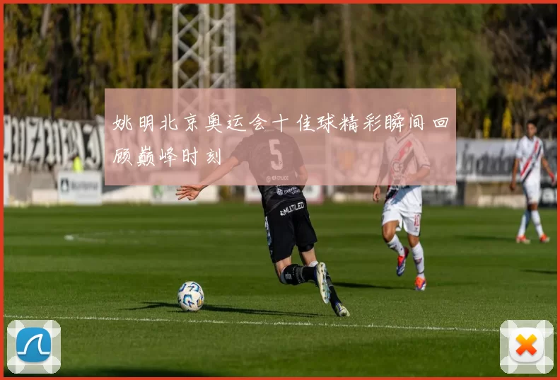 姚明北京奥运会十佳球精彩瞬间回顾巅峰时刻