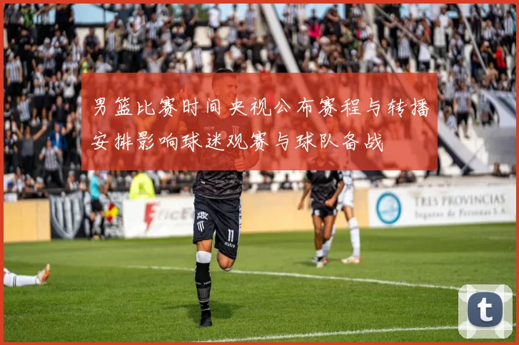 男篮比赛时间央视公布赛程与转播安排影响球迷观赛与球队备战