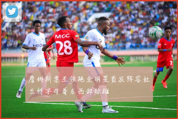 詹姆斯票王领跑全明星首发阵容杜兰特字母哥东西部称雄