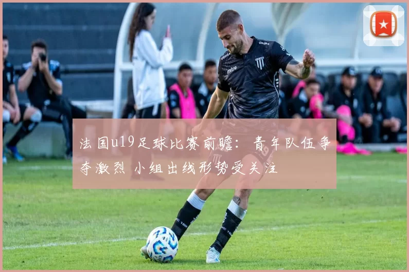 法国u19足球比赛前瞻：青年队伍争夺激烈 小组出线形势受关注