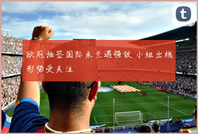 欧冠抽签国际米兰遇强敌 小组出线形势受关注