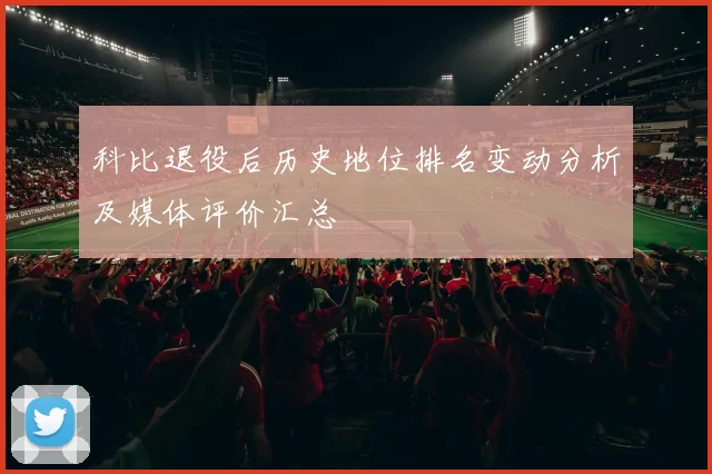 科比退役后历史地位排名变动分析及媒体评价汇总