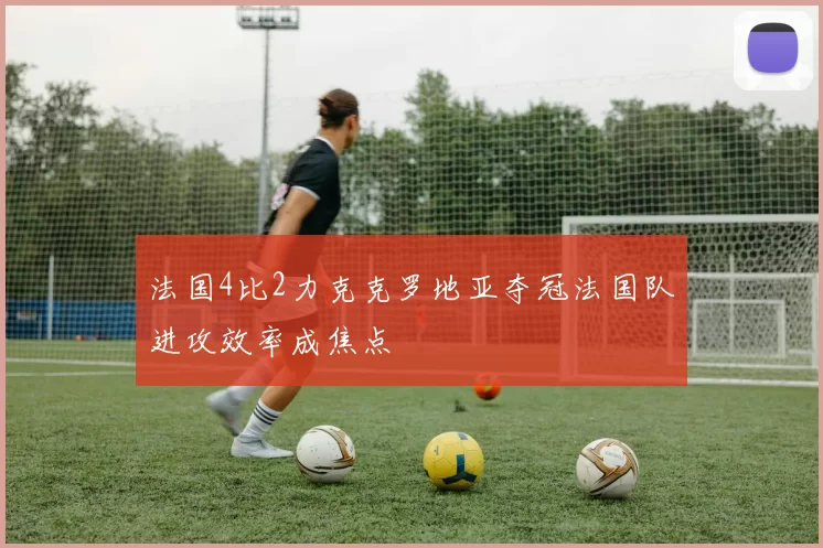 法国4比2力克克罗地亚夺冠法国队进攻效率成焦点