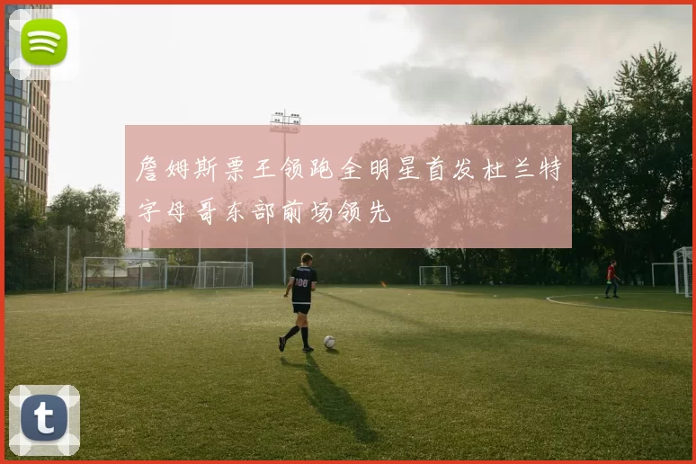 詹姆斯票王领跑全明星首发杜兰特字母哥东部前场领先