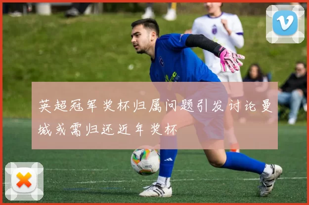 英超冠军奖杯归属问题引发讨论曼城或需归还近年奖杯