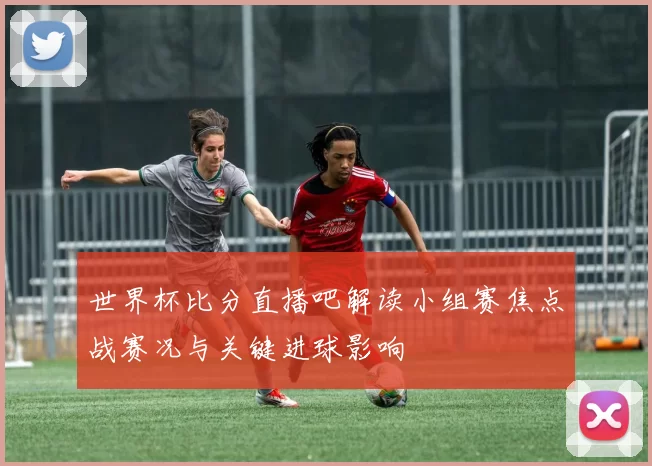 世界杯比分直播吧解读小组赛焦点战赛况与关键进球影响