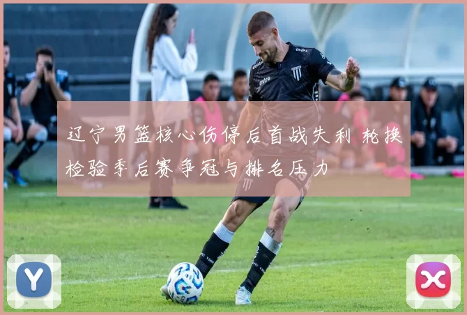 辽宁男篮核心伤停后首战失利 轮换检验季后赛争冠与排名压力