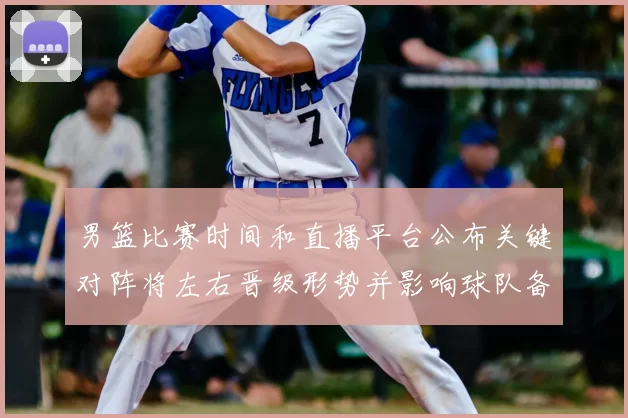 男篮比赛时间和直播平台公布关键对阵将左右晋级形势并影响球队备战