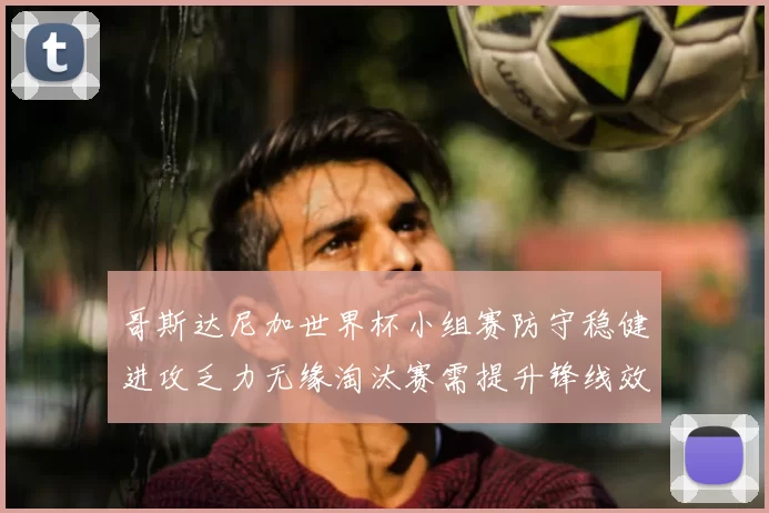 哥斯达尼加世界杯小组赛防守稳健进攻乏力无缘淘汰赛需提升锋线效率