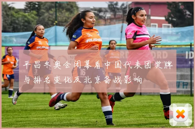 平昌冬奥会闭幕看中国代表团奖牌与排名变化及北京备战影响